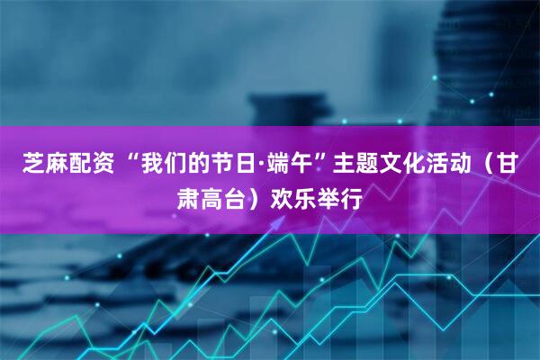 芝麻配资 “我们的节日·端午”主题文化活动（甘肃高台）欢乐举行