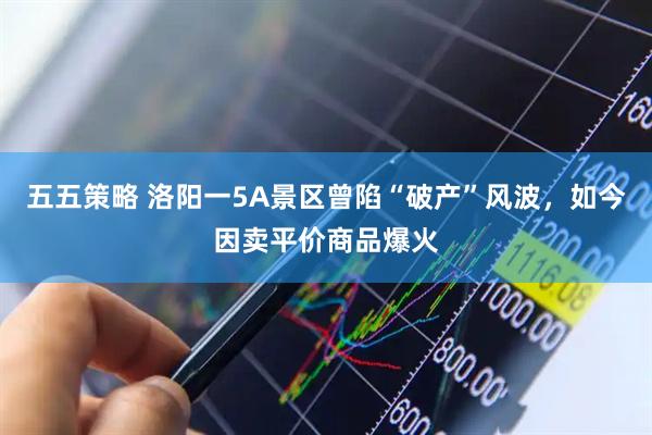 五五策略 洛阳一5A景区曾陷“破产”风波，如今因卖平价商品爆火