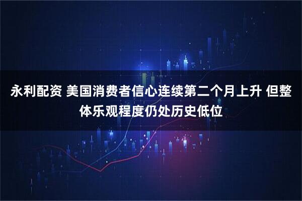 永利配资 美国消费者信心连续第二个月上升 但整体乐观程度仍处历史低位