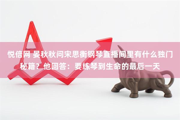 悦倍网 晏秋秋问宋思衡钢琴直播间里有什么独门秘籍？他回答：要练琴到生命的最后一天