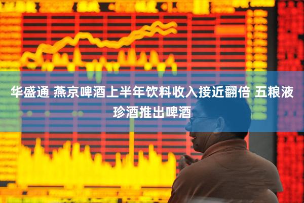 华盛通 燕京啤酒上半年饮料收入接近翻倍 五粮液珍酒推出啤酒