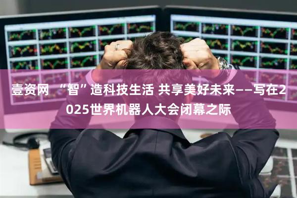 壹资网  “智”造科技生活 共享美好未来——写在2025世界机器人大会闭幕之际