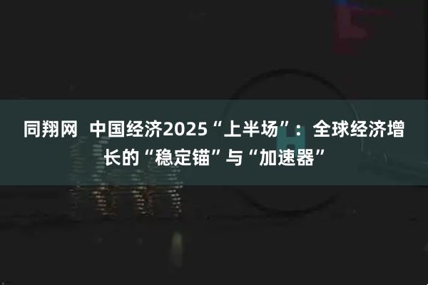 同翔网  中国经济2025“上半场”：全球经济增长的“稳定锚”与“加速器”