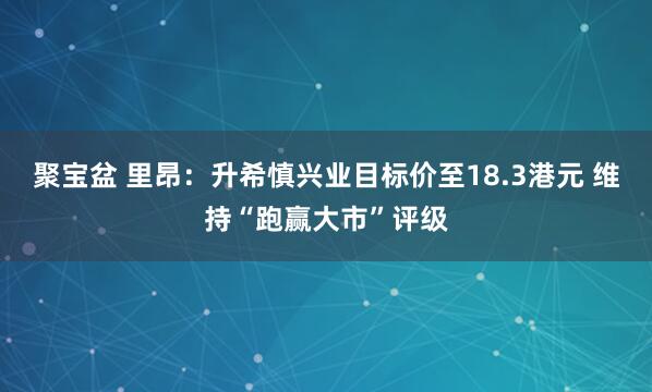 聚宝盆 里昂：升希慎兴业目标价至18.3港元 维持“跑赢大市”评级