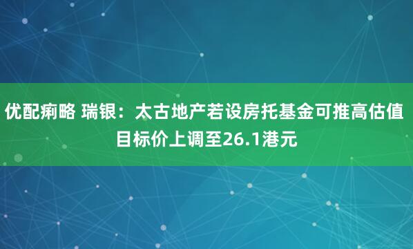 优配痢略 瑞银：太古地产若设房托基金可推高估值 目标价上调至26.1港元