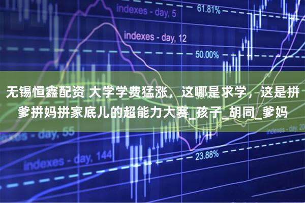 无锡恒鑫配资 大学学费猛涨，这哪是求学，这是拼爹拼妈拼家底儿的超能力大赛_孩子_胡同_爹妈